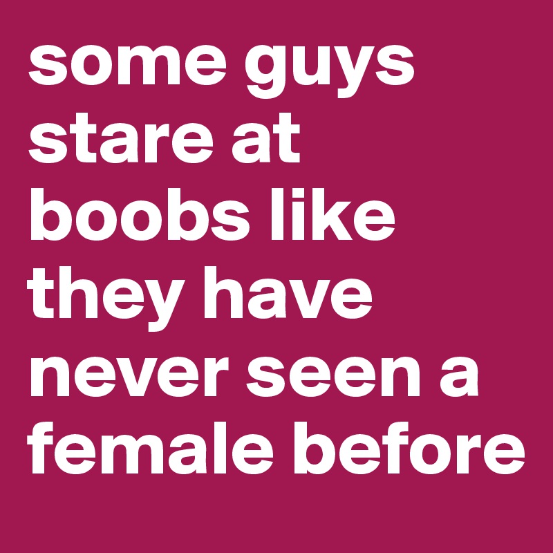 some guys stare at boobs like they have never seen a female before