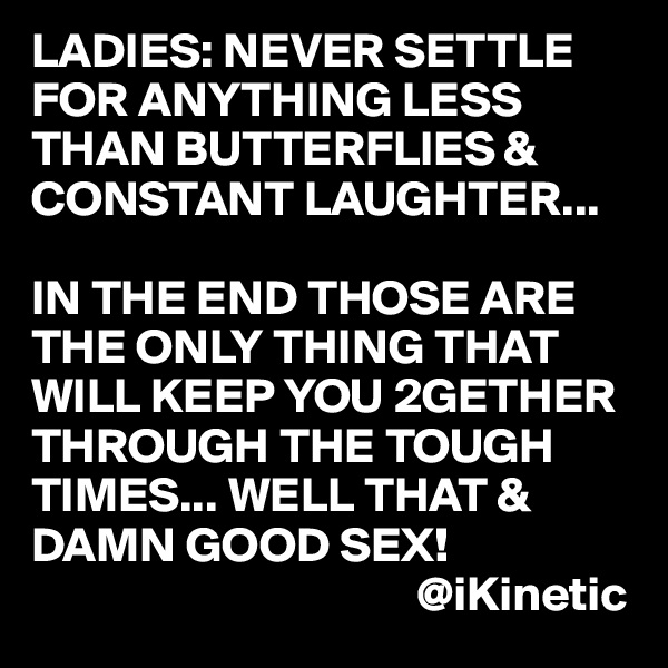 LADIES: NEVER SETTLE FOR ANYTHING LESS THAN BUTTERFLIES & CONSTANT LAUGHTER...

IN THE END THOSE ARE THE ONLY THING THAT WILL KEEP YOU 2GETHER THROUGH THE TOUGH TIMES... WELL THAT & DAMN GOOD SEX!
                                       @iKinetic