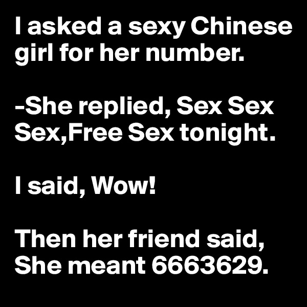 I asked a sexy Chinese girl for her number.

-She replied, Sex Sex Sex,Free Sex tonight.

I said, Wow!

Then her friend said, She meant 6663629.