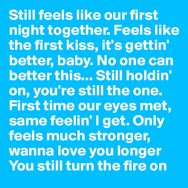 Still feels like our first night together. Feels like the first kiss, it's gettin' better, baby. No one can better this... Still holdin' on, you're still the one.
First time our eyes met, same feelin' I get. Only feels much stronger, wanna love you longer
You still turn the fire on