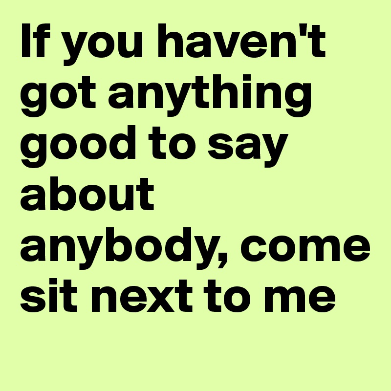 If you haven't got anything good to say about anybody, come sit next to me