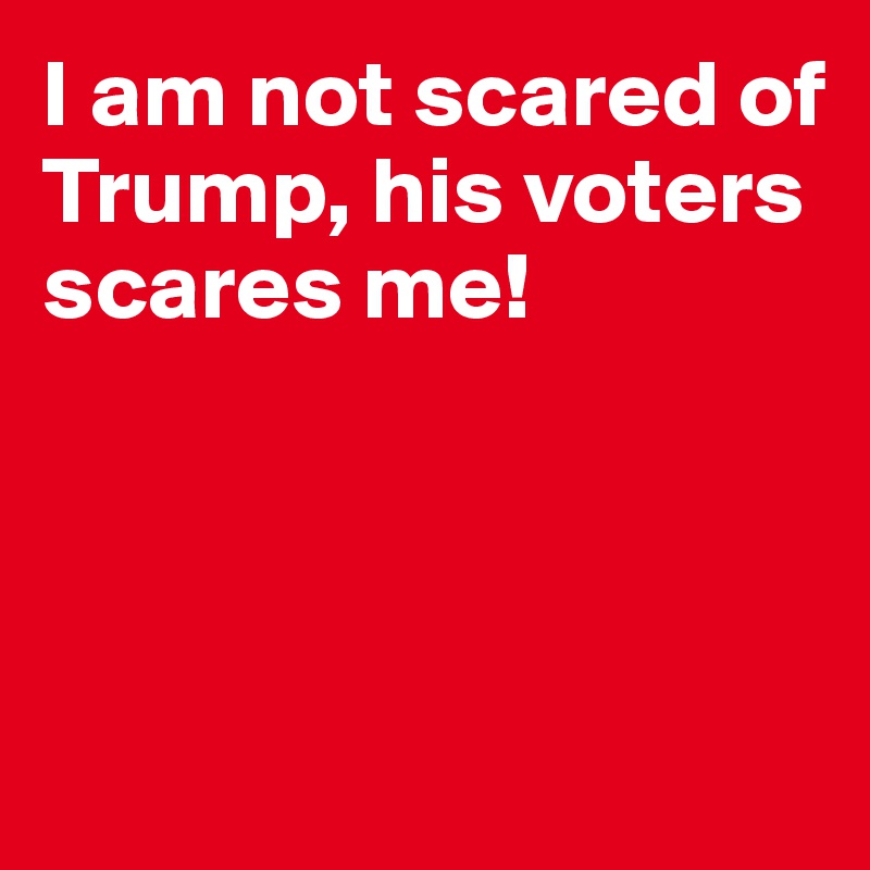I am not scared of Trump, his voters scares me!



