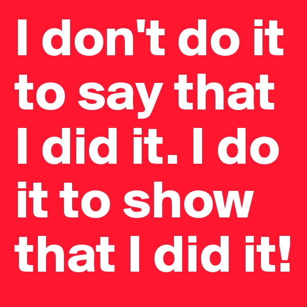 I don't do it to say that I did it. I do it to show that I did it!