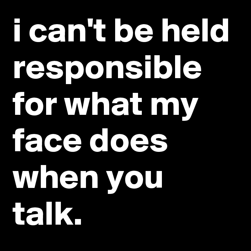 i can't be held responsible 
for what my face does when you talk.