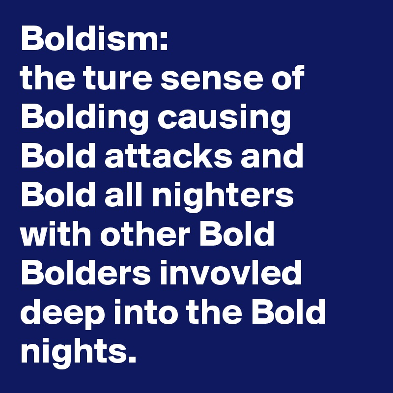 Boldism:
the ture sense of Bolding causing Bold attacks and Bold all nighters with other Bold Bolders invovled deep into the Bold nights.