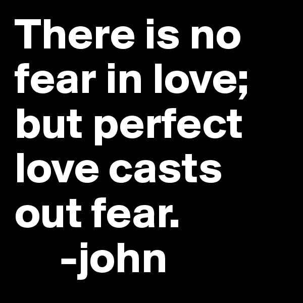 There is no fear in love; but perfect love casts out fear.
     -john 