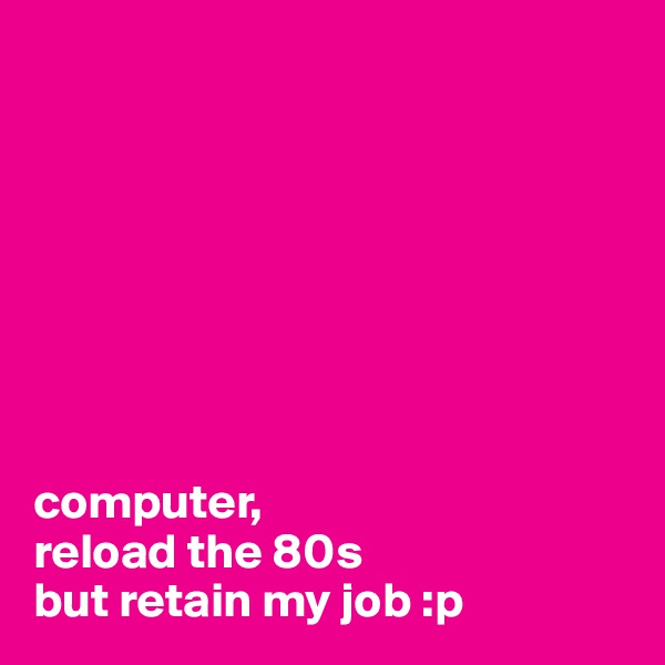 








computer, 
reload the 80s 
but retain my job :p