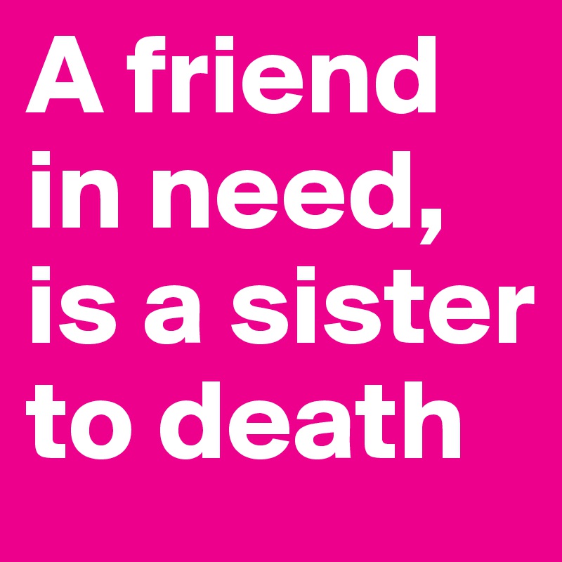 A friend in need, is a sister to death