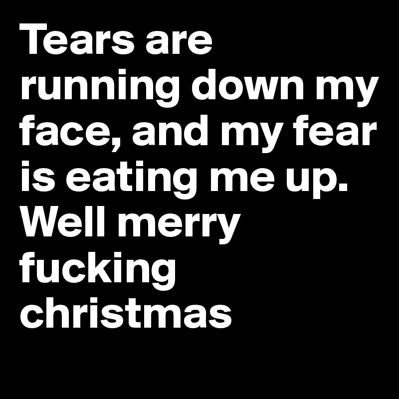Tears are running down my face, and my fear is eating me up.
Well merry fucking christmas