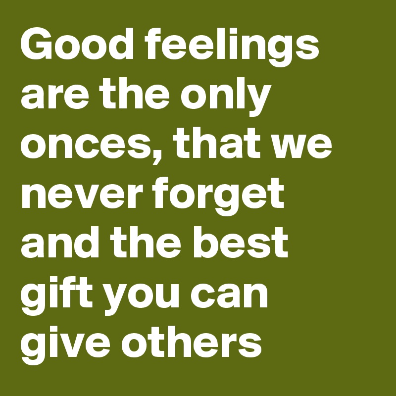 Good feelings are the only onces, that we never forget and the best gift you can give others