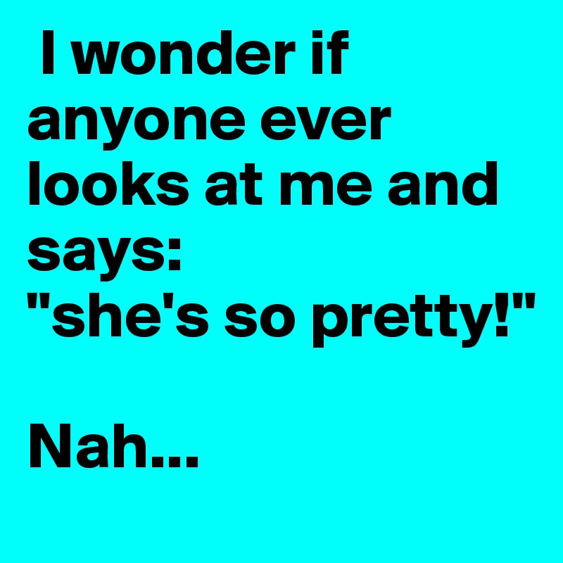  I wonder if anyone ever looks at me and says:
"she's so pretty!" 
 
Nah...