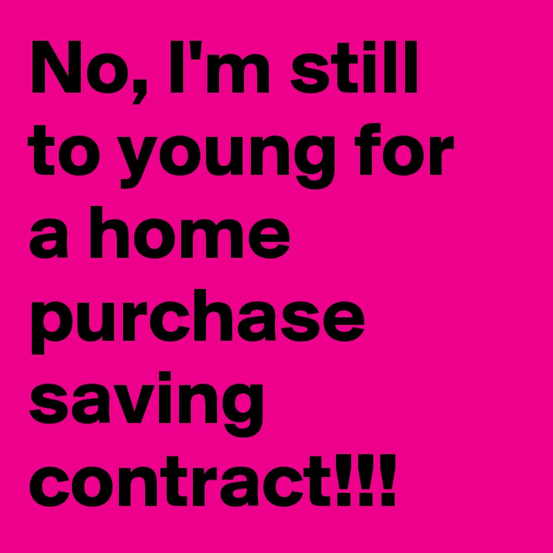 No, I'm still to young for a home purchase saving contract!!!