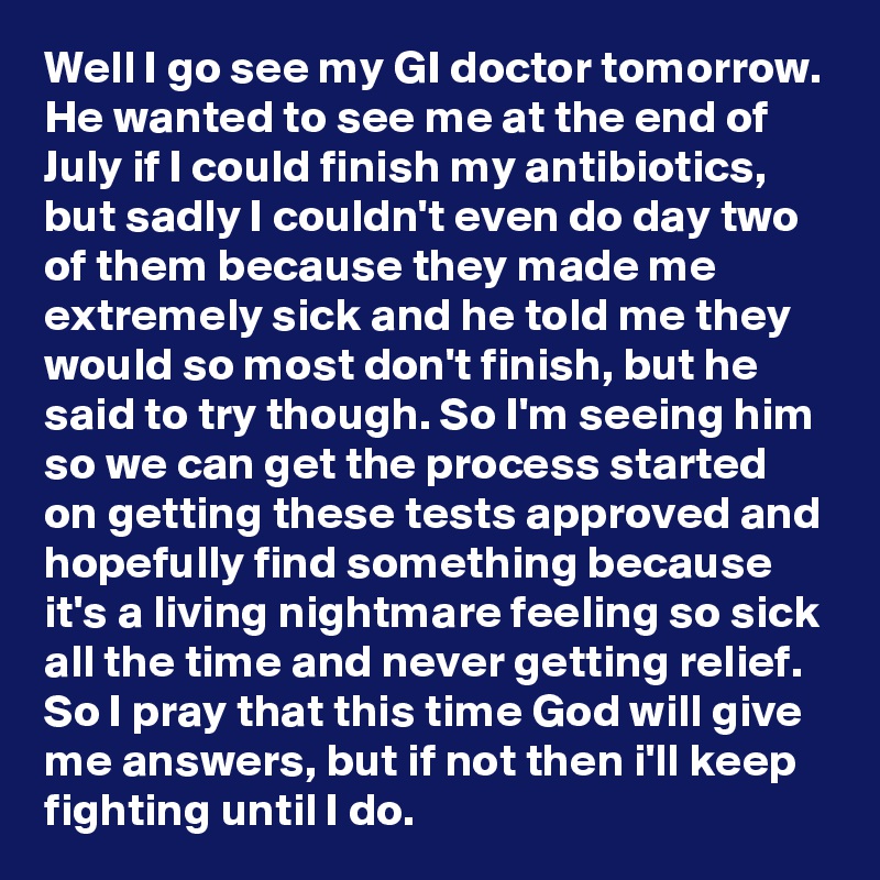 Well I go see my GI doctor tomorrow. He wanted to see me at the end of July if I could finish my antibiotics, but sadly I couldn't even do day two of them because they made me extremely sick and he told me they would so most don't finish, but he said to try though. So I'm seeing him so we can get the process started on getting these tests approved and hopefully find something because it's a living nightmare feeling so sick all the time and never getting relief. So I pray that this time God will give me answers, but if not then i'll keep fighting until I do. 
