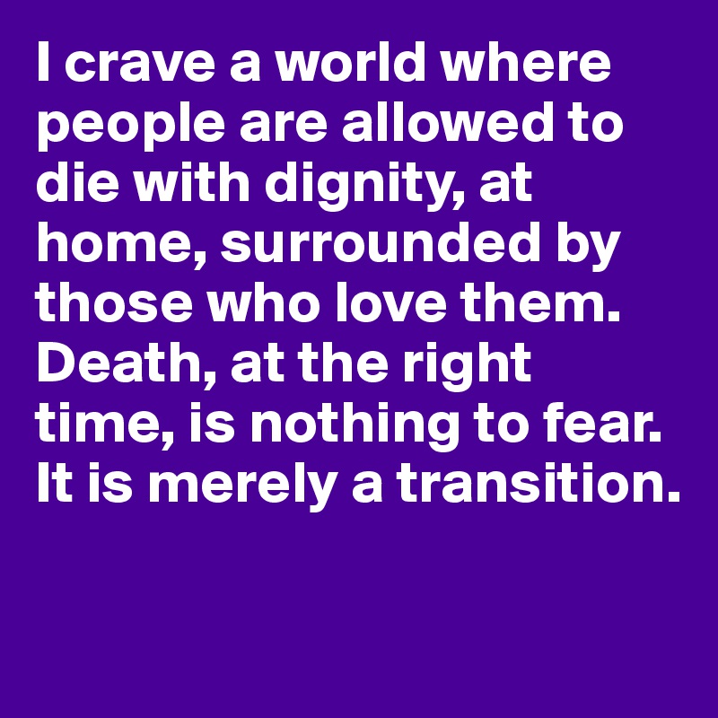 I crave a world where people are allowed to die with dignity, at home, surrounded by those who love them. Death, at the right time, is nothing to fear. It is merely a transition.

