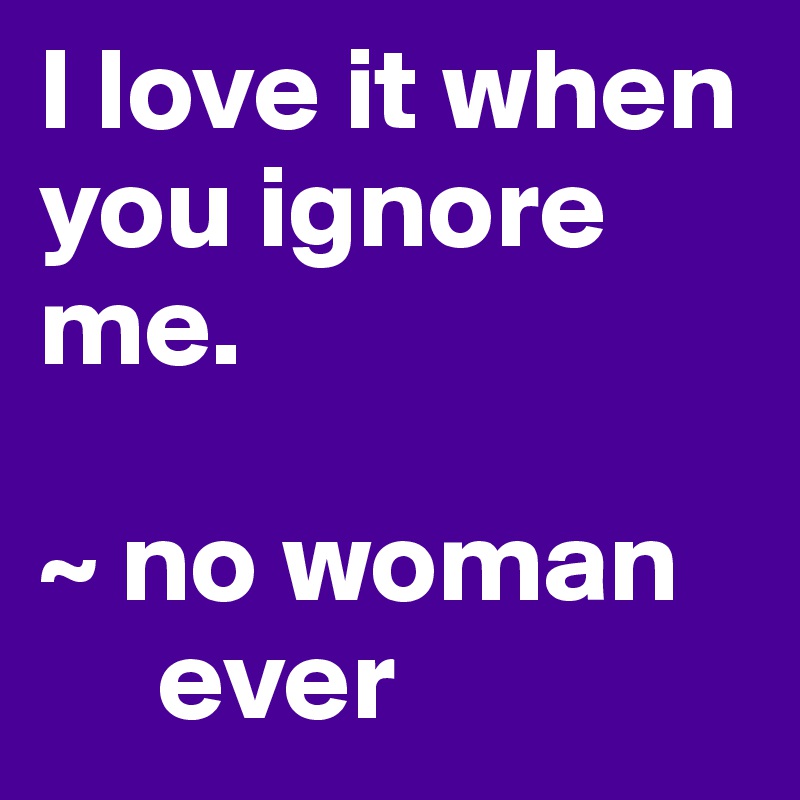 I love it when you ignore me. 

~ no woman
     ever  