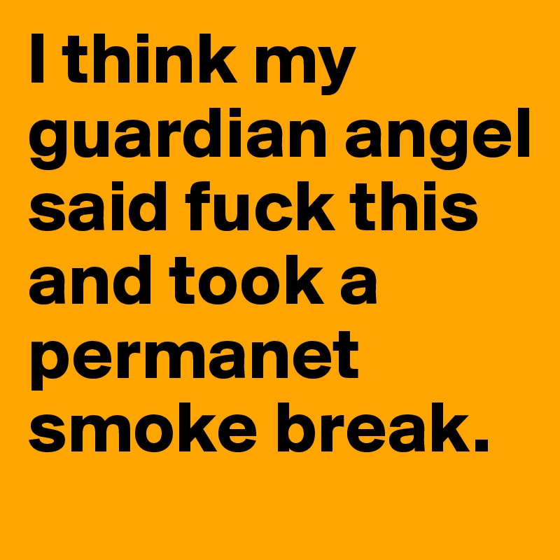 I think my guardian angel said fuck this and took a permanet smoke break. 