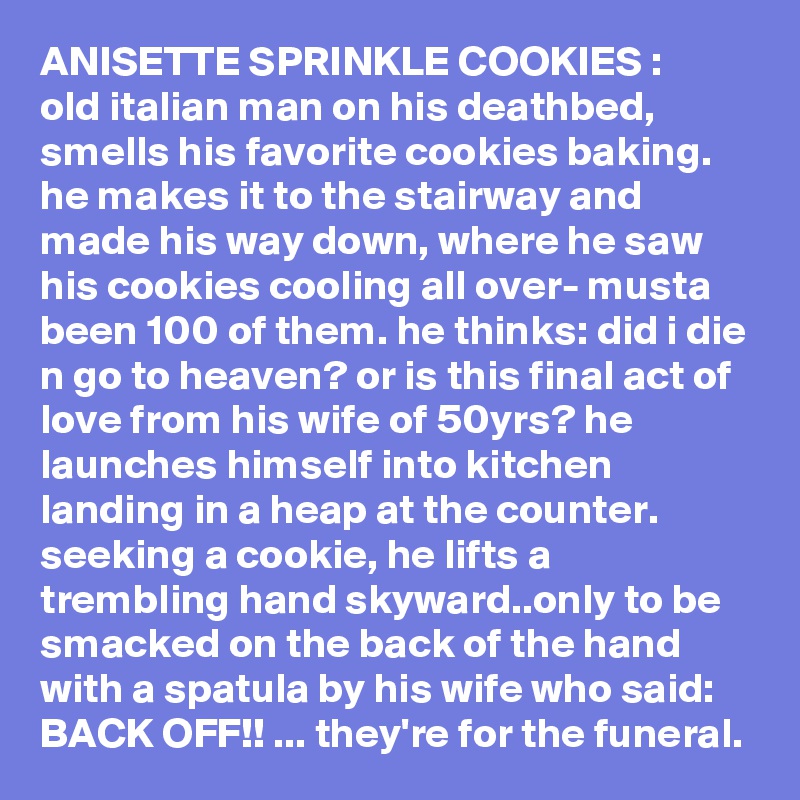 ANISETTE SPRINKLE COOKIES :     old italian man on his deathbed, smells his favorite cookies baking. he makes it to the stairway and made his way down, where he saw his cookies cooling all over- musta been 100 of them. he thinks: did i die n go to heaven? or is this final act of love from his wife of 50yrs? he launches himself into kitchen landing in a heap at the counter. seeking a cookie, he lifts a trembling hand skyward..only to be smacked on the back of the hand with a spatula by his wife who said: BACK OFF!! ... they're for the funeral.