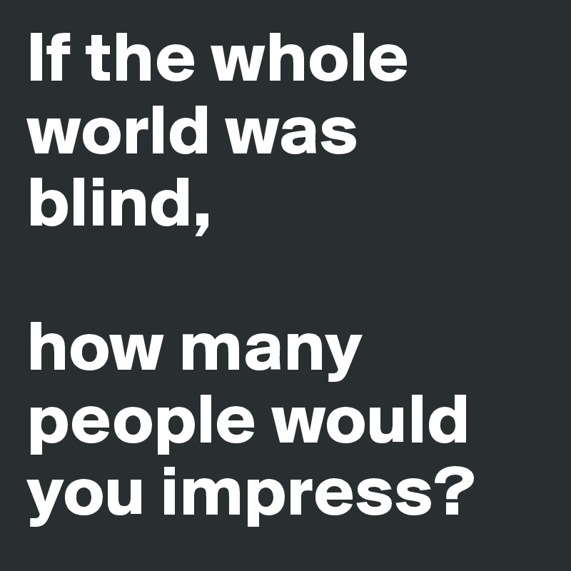 If the whole world was blind,

how many people would you impress?