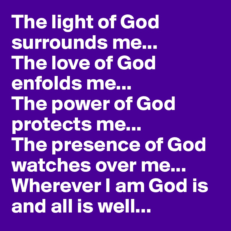 The light of God surrounds me...
The love of God enfolds me...
The power of God protects me...
The presence of God watches over me...
Wherever I am God is and all is well...