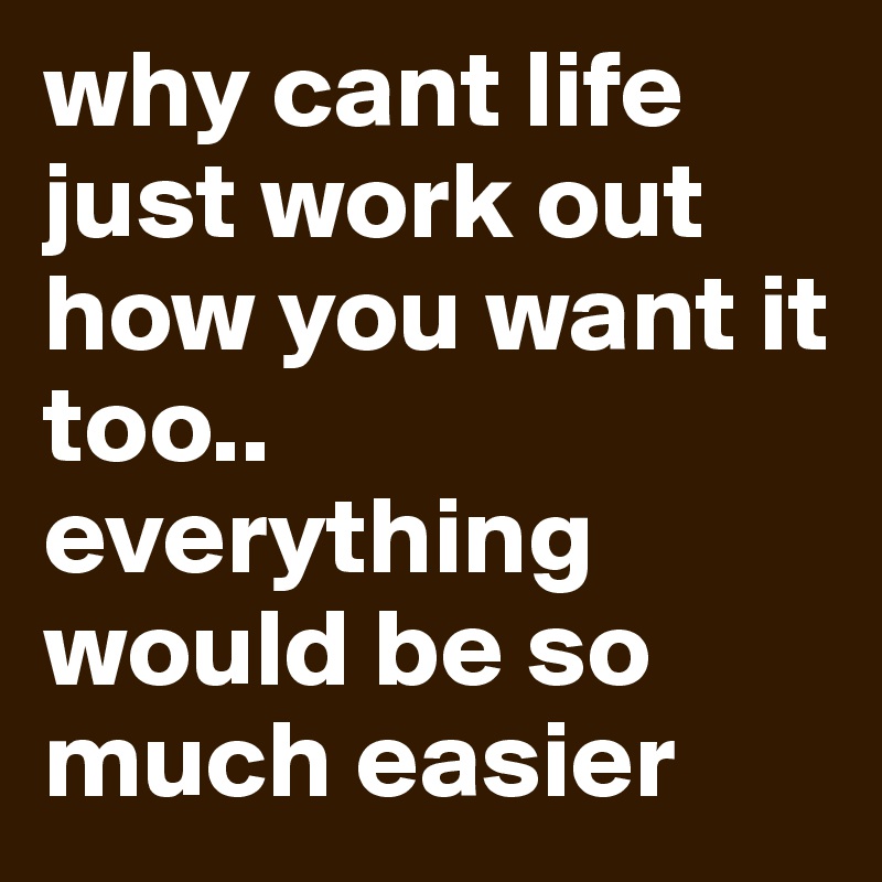 why cant life just work out how you want it too.. everything would be so much easier 