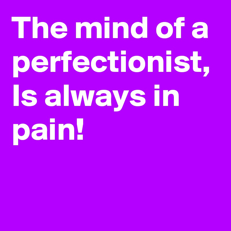 The mind of a perfectionist, Is always in pain!