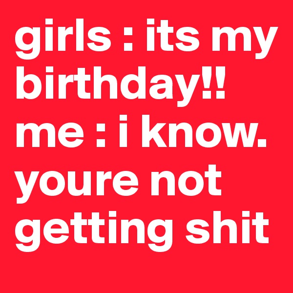 girls : its my birthday!!
me : i know. youre not getting shit