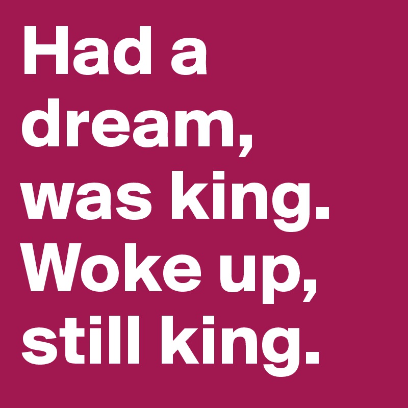 Had a dream, was king.
Woke up, still king.