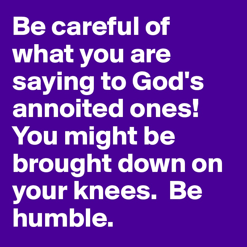 Be careful of what you are saying to God's annoited ones!  You might be brought down on your knees.  Be humble.  