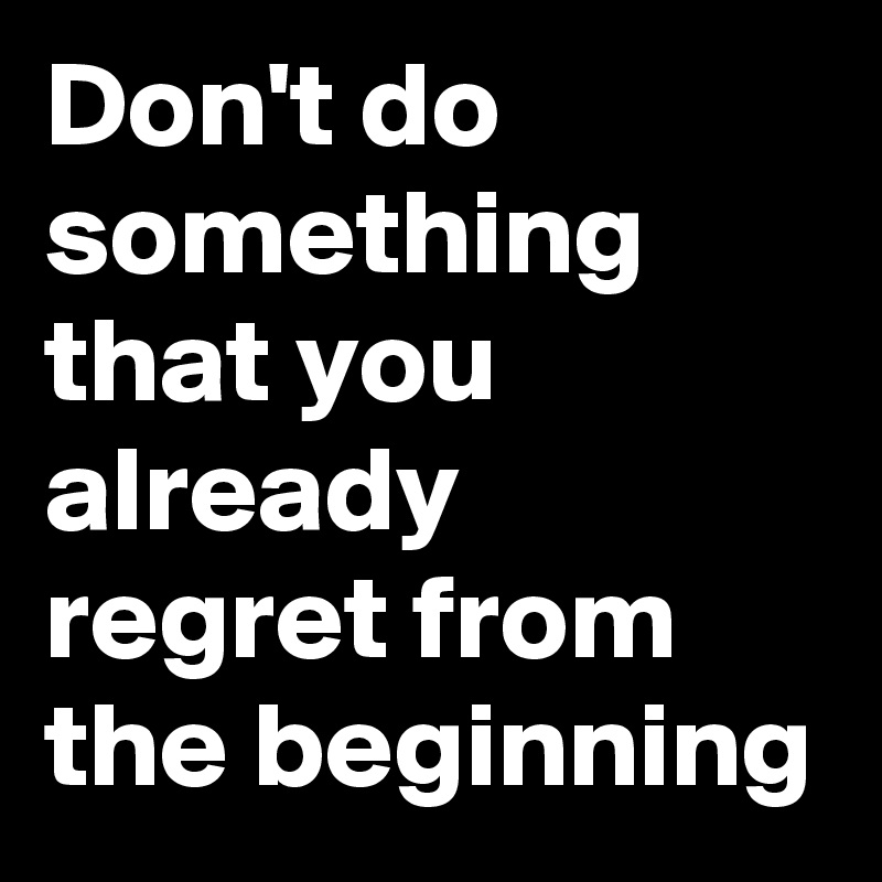 Don't do something that you already regret from the beginning
