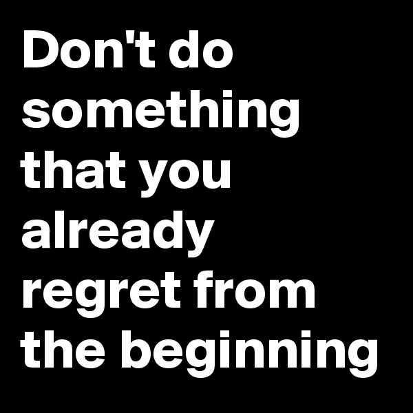 Don't do something that you already regret from the beginning