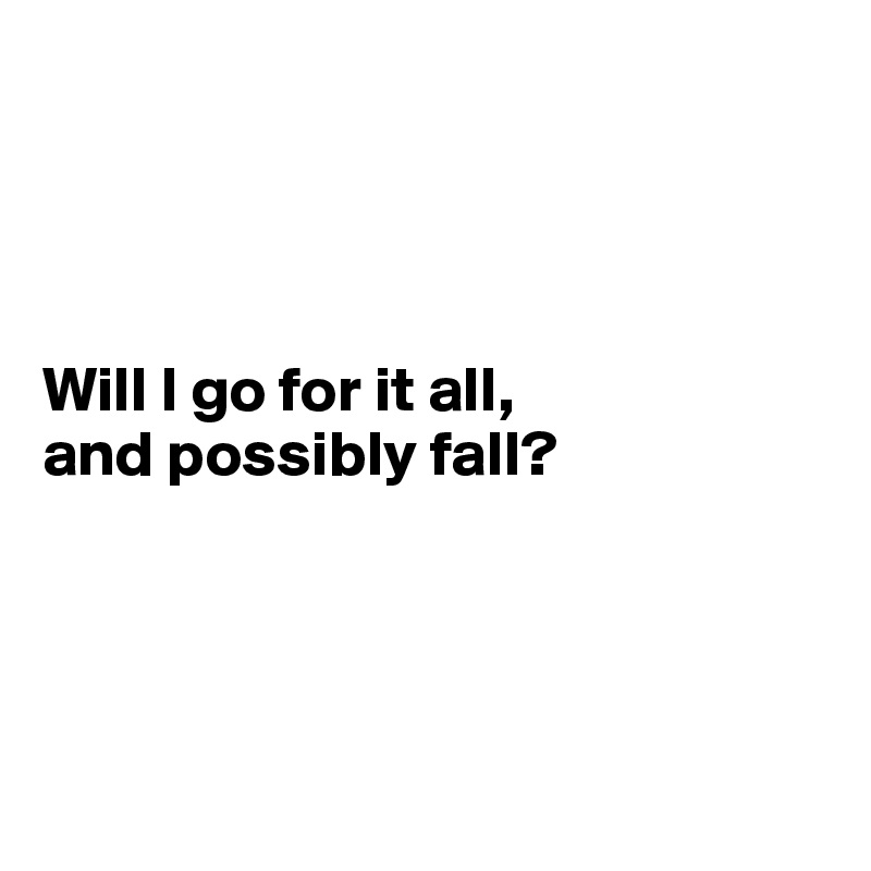 




Will I go for it all, 
and possibly fall? 




