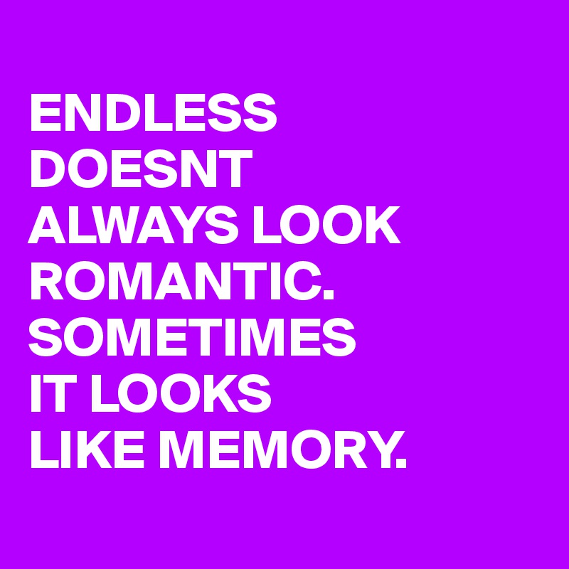 
ENDLESS
DOESNT
ALWAYS LOOK
ROMANTIC.
SOMETIMES
IT LOOKS
LIKE MEMORY.
