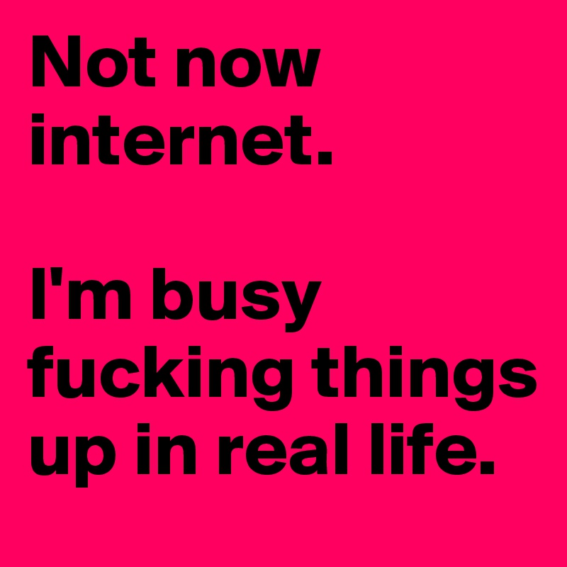 Not now internet.

I'm busy fucking things up in real life.