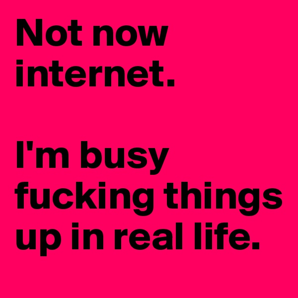 Not now internet.

I'm busy fucking things up in real life.