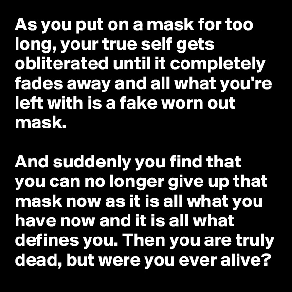 As you put on a mask for too long, your true self gets obliterated until it completely fades away and all what you're left with is a fake worn out mask. 

And suddenly you find that you can no longer give up that mask now as it is all what you have now and it is all what defines you. Then you are truly dead, but were you ever alive?   