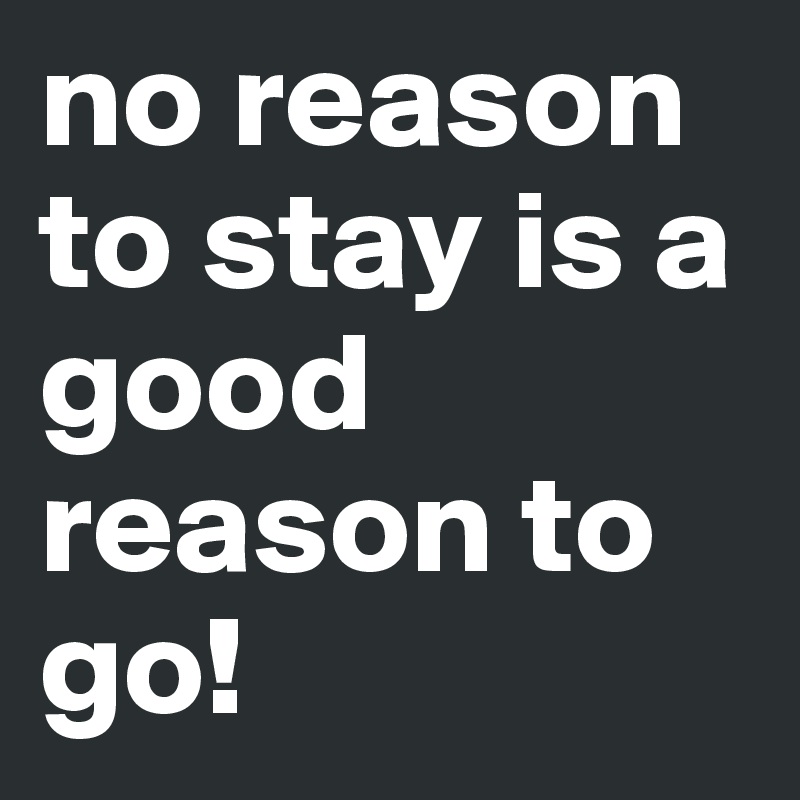 no reason to stay is a good reason to go! 
