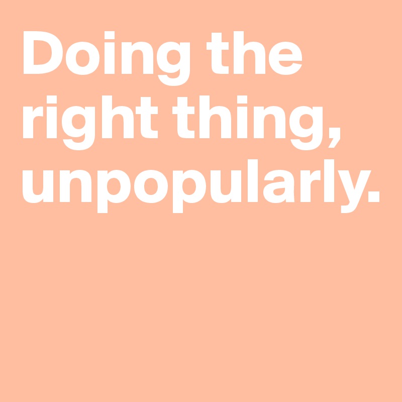 Doing the right thing, unpopularly.

