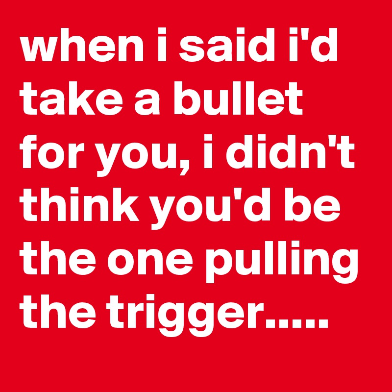 when i said i'd take a bullet for you, i didn't think you'd be the one pulling the trigger.....