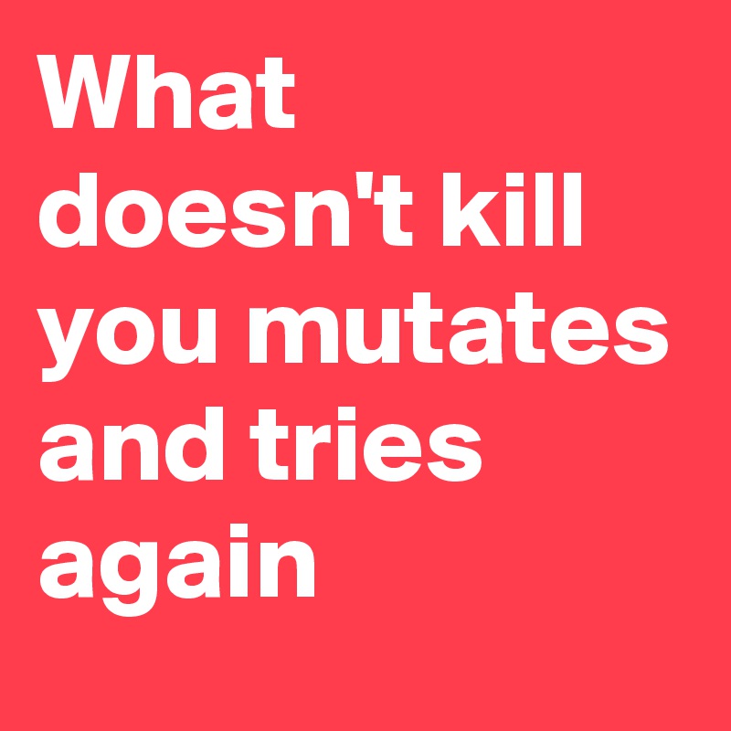 What doesn't kill you mutates and tries again