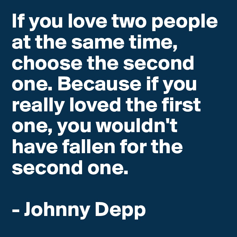 If you love two people at the same time, choose the second one. Because if you really loved the first one, you wouldn't have fallen for the second one.

- Johnny Depp