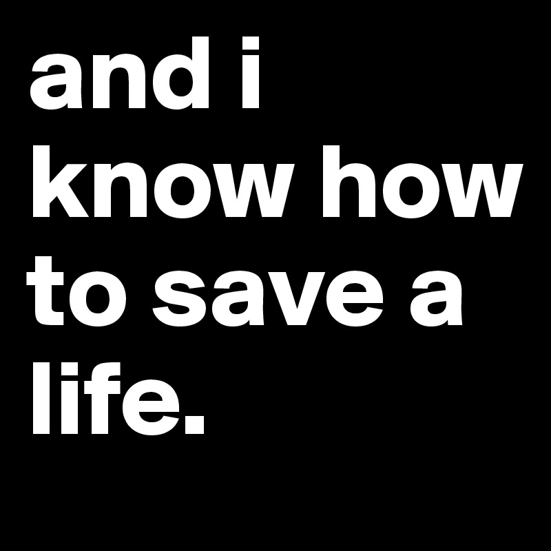 and i know how to save a life.