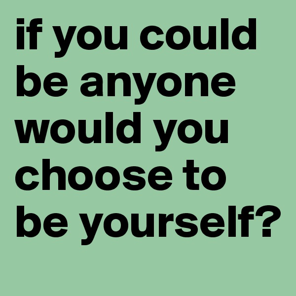 if you could be anyone would you choose to be yourself?