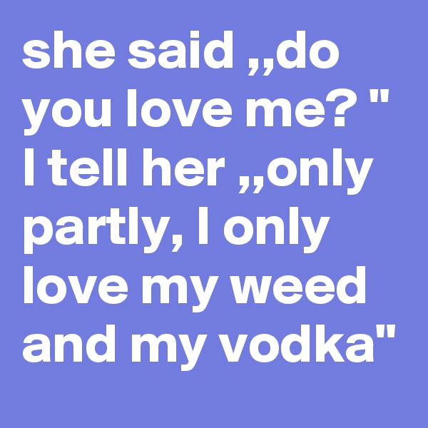 she said ,,do you love me? "
I tell her ,,only partly, I only love my weed and my vodka" 