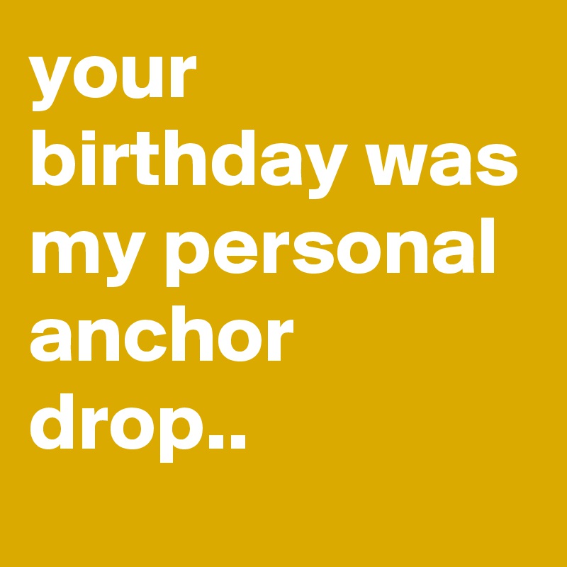 your birthday was my personal anchor drop..