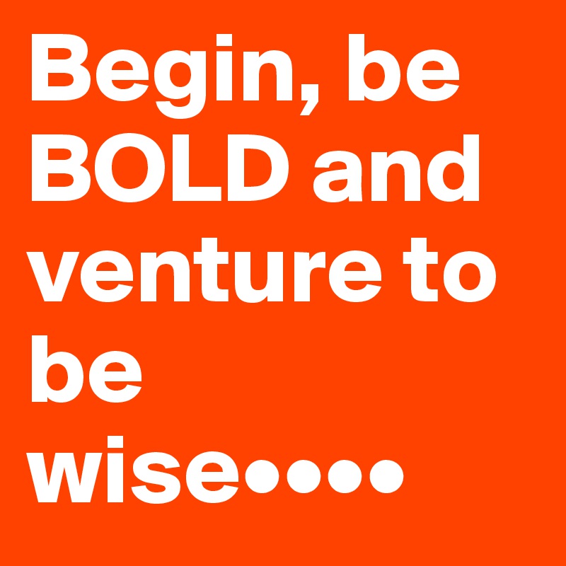 Begin, be BOLD and venture to be wise••••