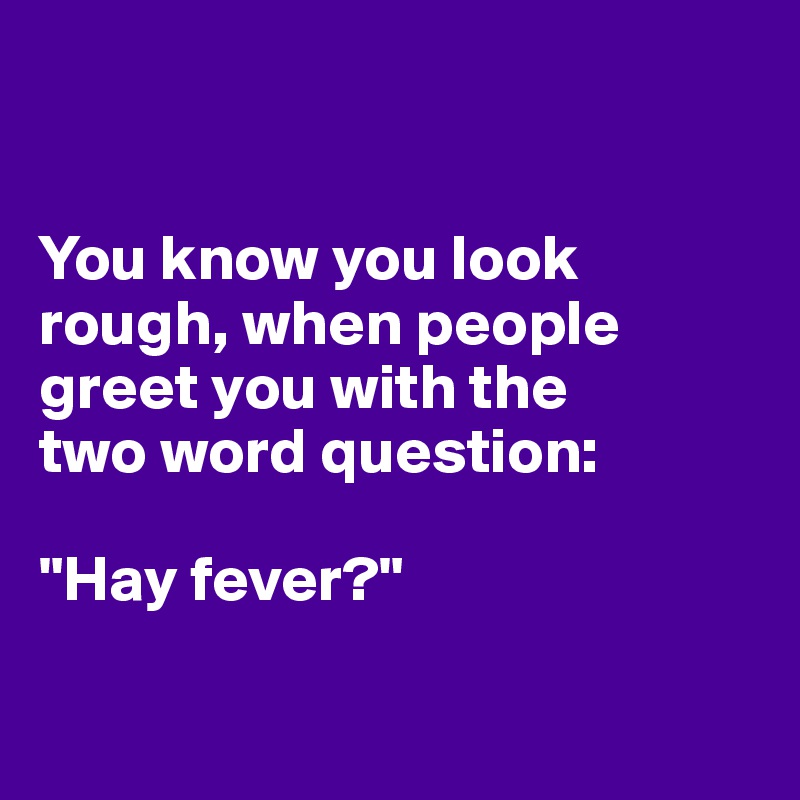 


You know you look rough, when people greet you with the 
two word question:

"Hay fever?"

