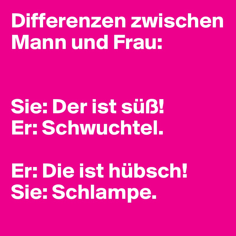 Differenzen zwischen Mann und Frau:


Sie: Der ist süß! 
Er: Schwuchtel.

Er: Die ist hübsch! Sie: Schlampe. 