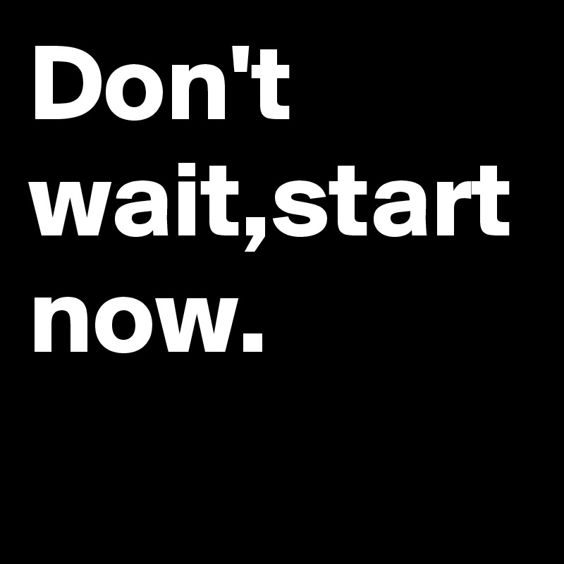 Don't wait,start now.