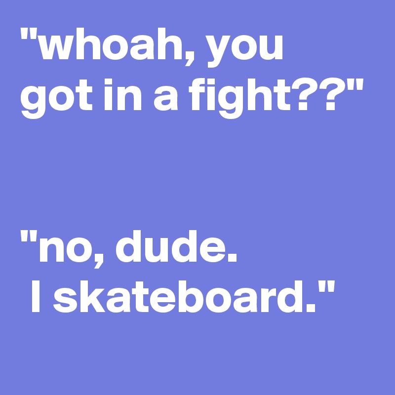 "whoah, you got in a fight??"


"no, dude.
 I skateboard."