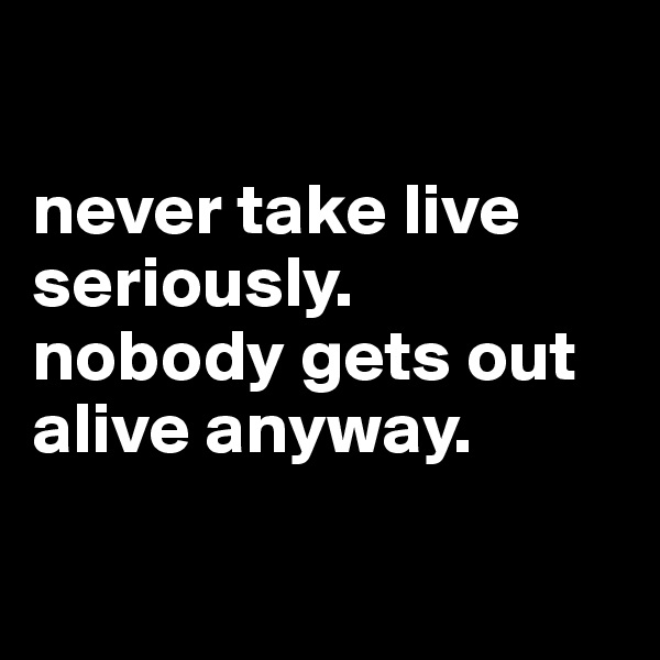 

never take live seriously.
nobody gets out alive anyway.

